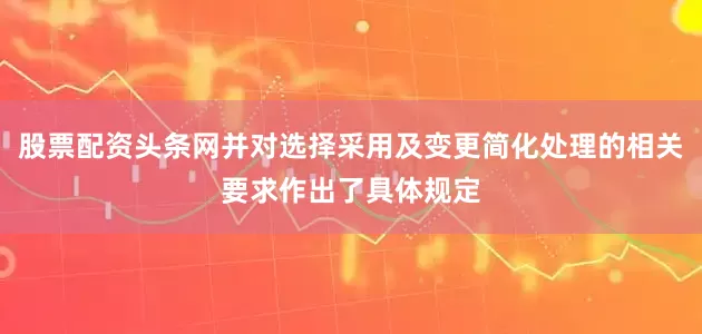 股票配资头条网并对选择采用及变更简化处理的相关要求作出了具体规定