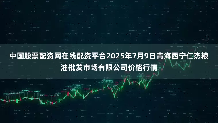 中国股票配资网在线配资平台2025年7月9日青海西宁仁杰粮油批发市场有限公司价格行情