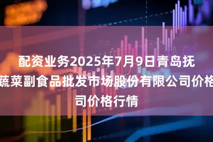 配资业务2025年7月9日青岛抚顺路蔬菜副食品批发市场股份有限公司价格行情