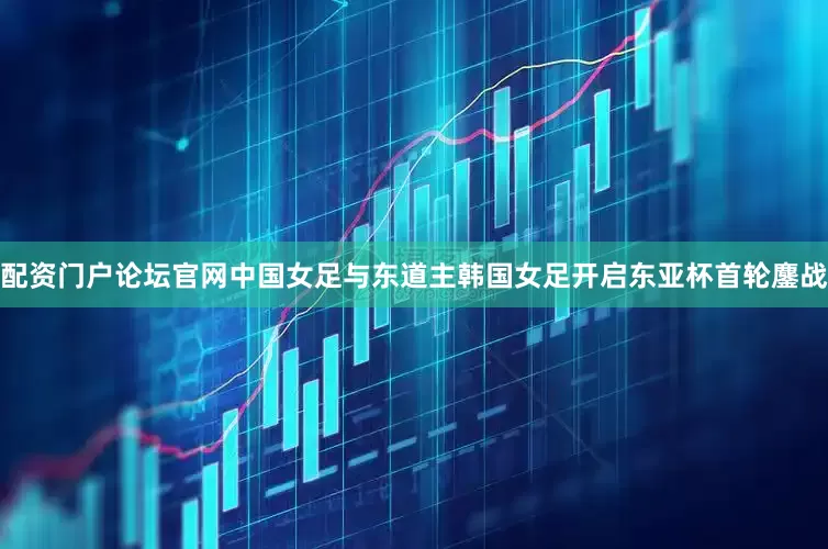 配资门户论坛官网中国女足与东道主韩国女足开启东亚杯首轮鏖战