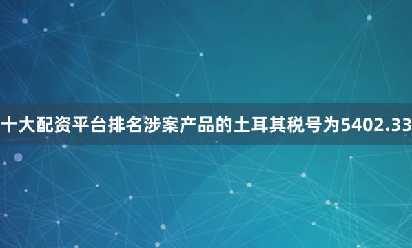 十大配资平台排名涉案产品的土耳其税号为5402.33