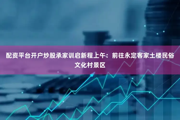 配资平台开户炒股承家训启新程上午：前往永定客家土楼民俗文化村景区