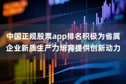 中国正规股票app排名积极为省属企业新质生产力培育提供创新动力