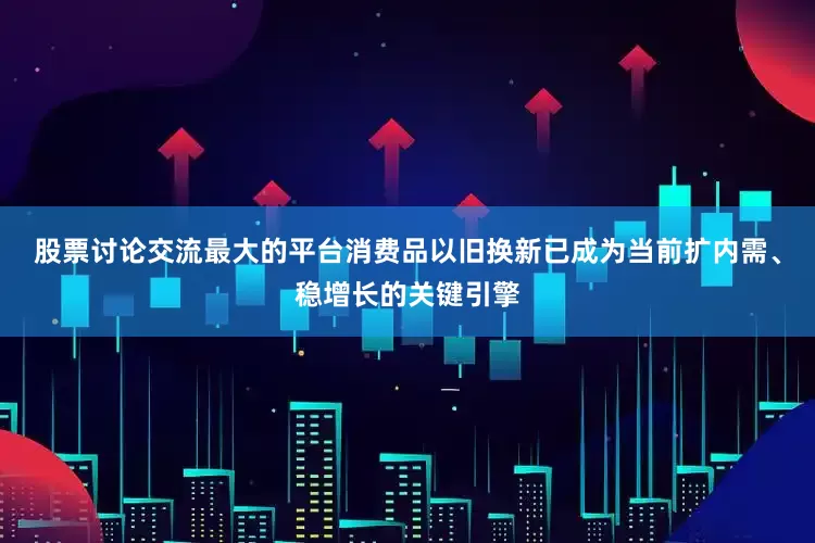 股票讨论交流最大的平台消费品以旧换新已成为当前扩内需、稳增长的关键引擎