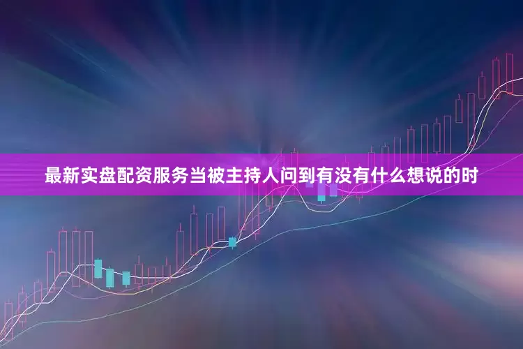 最新实盘配资服务当被主持人问到有没有什么想说的时