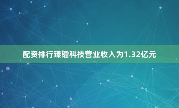 配资排行臻镭科技营业收入为1.32亿元
