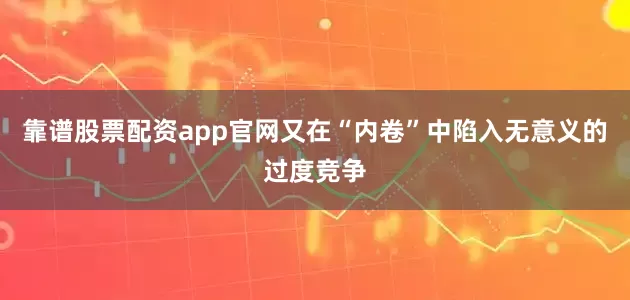 靠谱股票配资app官网又在“内卷”中陷入无意义的过度竞争