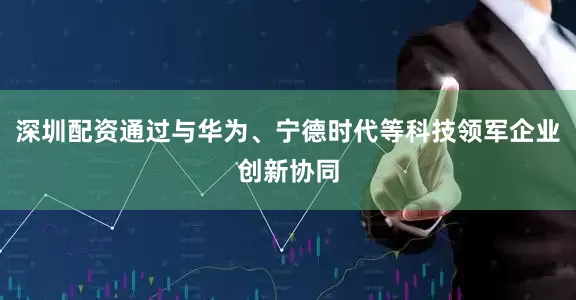 深圳配资通过与华为、宁德时代等科技领军企业创新协同