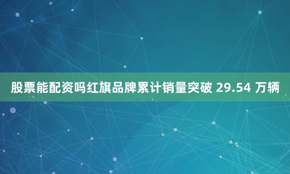 股票能配资吗红旗品牌累计销量突破 29.54 万辆