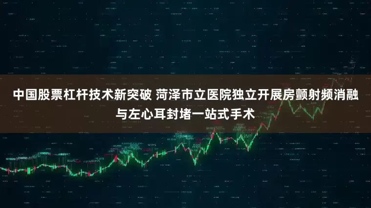 中国股票杠杆技术新突破 菏泽市立医院独立开展房颤射频消融与左心耳封堵一站式手术