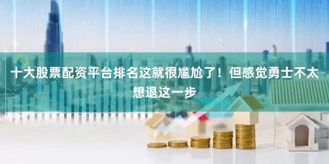 十大股票配资平台排名这就很尴尬了！但感觉勇士不太想退这一步