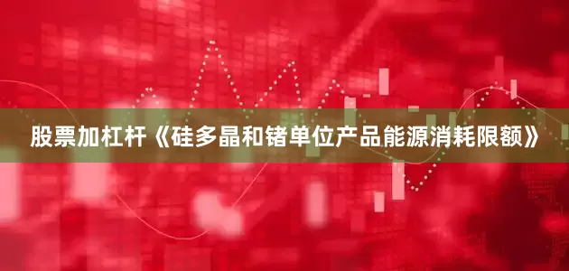 股票加杠杆《硅多晶和锗单位产品能源消耗限额》
